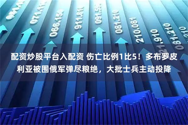 配资炒股平台入配资 伤亡比例1比5！多布罗皮利亚被围俄军弹尽粮绝，大批士兵主动投降