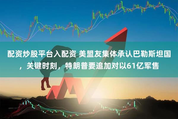 配资炒股平台入配资 美盟友集体承认巴勒斯坦国，关键时刻，特朗普要追加对以61亿军售