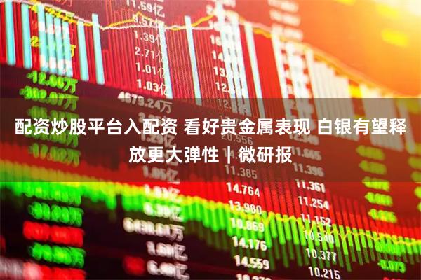 配资炒股平台入配资 看好贵金属表现 白银有望释放更大弹性｜微研报