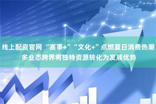 线上配资官网 “赛事+”“文化+”点燃夏日消费热潮 多业态跨界将独特资源转化为发展优势