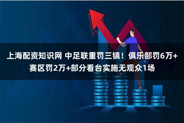 上海配资知识网 中足联重罚三镇！俱乐部罚6万+赛区罚2万+部分看台实施无观众1场