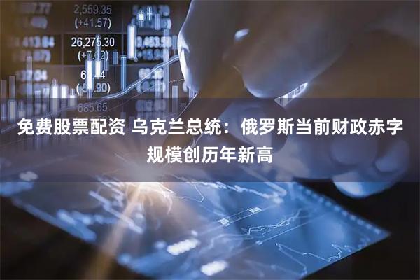 免费股票配资 乌克兰总统：俄罗斯当前财政赤字规模创历年新高