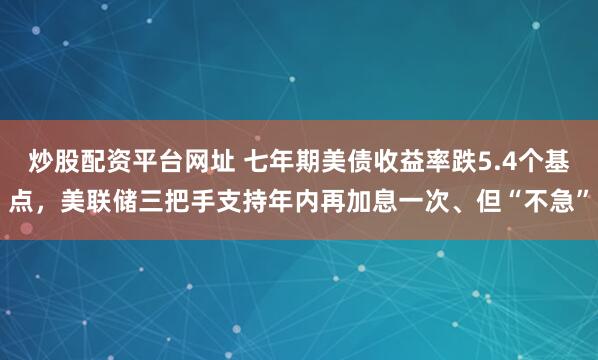 炒股配资平台网址 七年期美债收益率跌5.4个基点，美联储三把手支持年内再加息一次、但“不急”