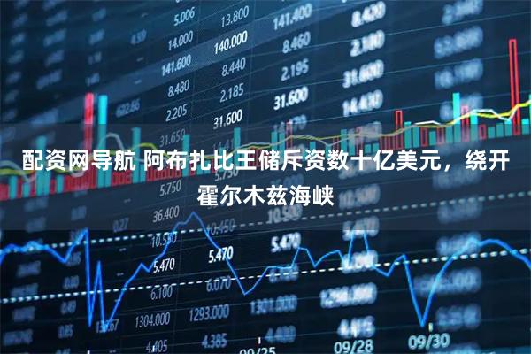 配资网导航 阿布扎比王储斥资数十亿美元，绕开霍尔木兹海峡