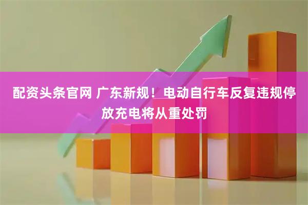 配资头条官网 广东新规！电动自行车反复违规停放充电将从重处罚
