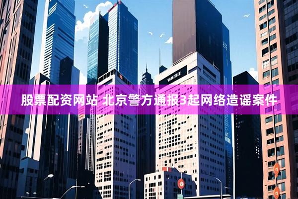 股票配资网站 北京警方通报3起网络造谣案件